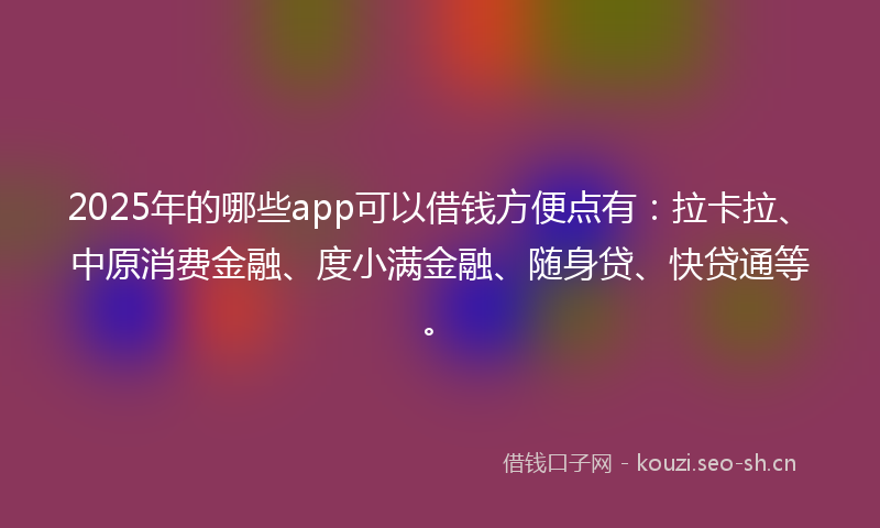 2025年的哪些app可以借钱方便点有：拉卡拉、中原消费金融、度小满金融、随身贷、快贷通等。