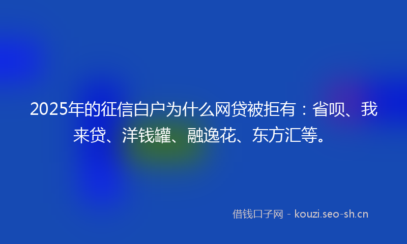 2025年的征信白户为什么网贷被拒有：省呗、我来贷、洋钱罐、融逸花、东方汇等。