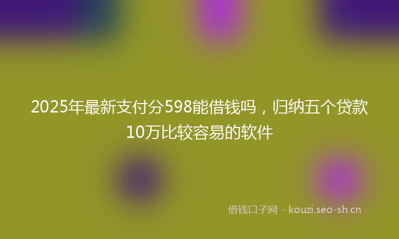 2025年最新支付分598能借钱吗，归纳五个贷款10万比较容易的软件