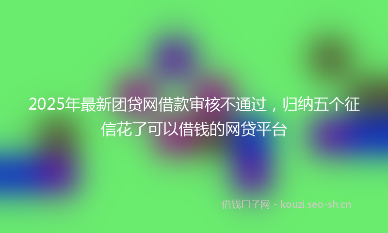 2025年最新团贷网借款审核不通过，归纳五个征信花了可以借钱的网贷平台