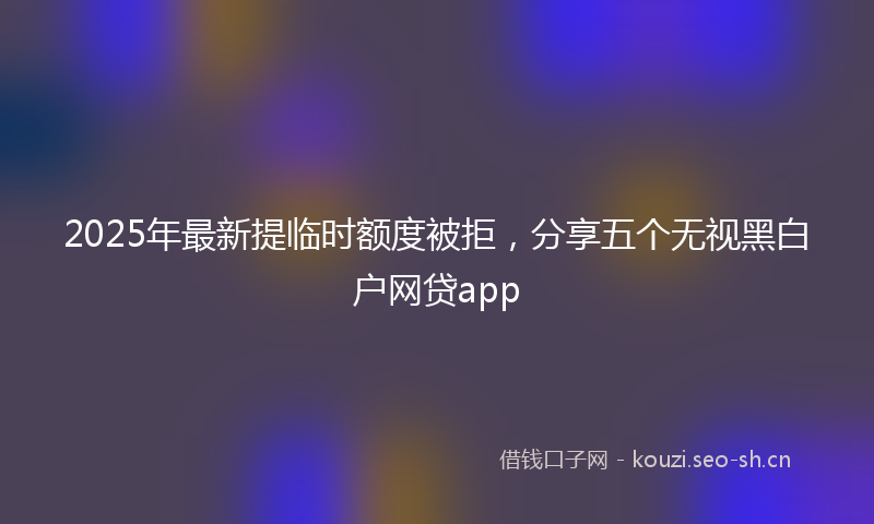 2025年最新提临时额度被拒，分享五个无视黑白户网贷app