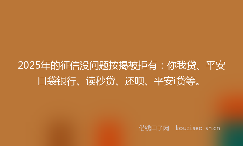 2025年的征信没问题按揭被拒有：你我贷、平安口袋银行、读秒贷、还呗、平安i贷等。