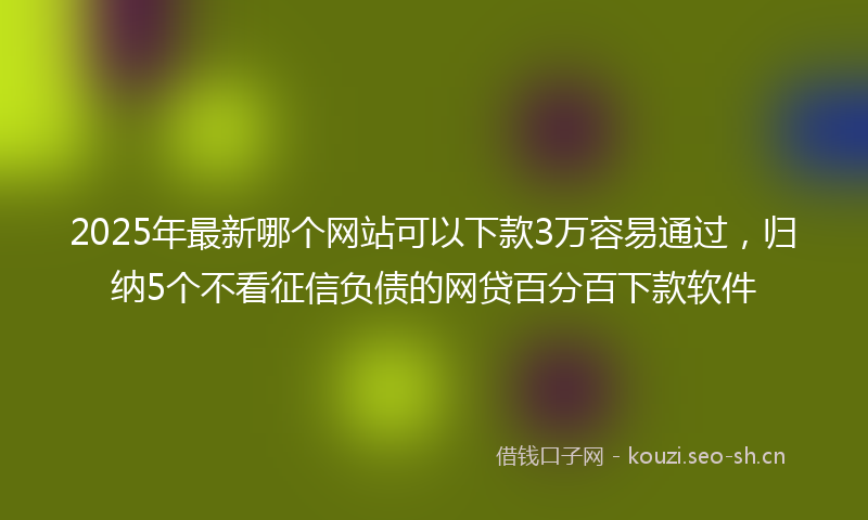 2025年最新哪个网站可以下款3万容易通过，归纳5个不看征信负债的网贷百分百下款软件