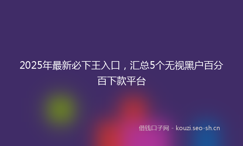 2025年最新必下王入口，汇总5个无视黑户百分百下款平台