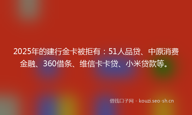 2025年的建行金卡被拒有：51人品贷、中原消费金融、360借条、维信卡卡贷、小米贷款等。