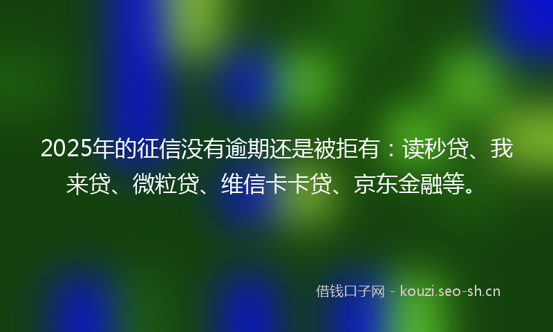 2025年的征信没有逾期还是被拒有：读秒贷、我来贷、微粒贷、维信卡卡贷、京东金融等。