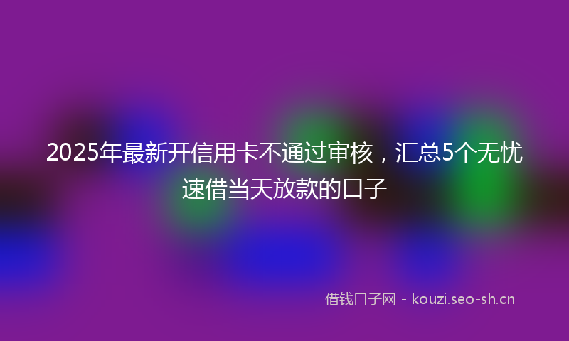2025年最新开信用卡不通过审核，汇总5个无忧速借当天放款的口子
