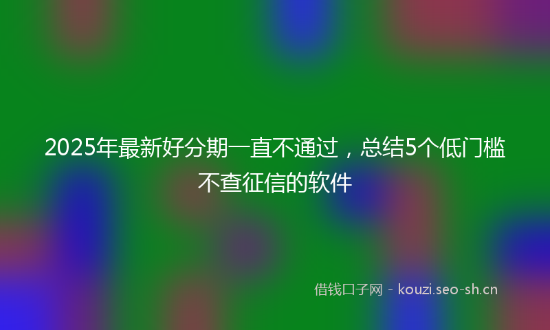 2025年最新好分期一直不通过，总结5个低门槛不查征信的软件