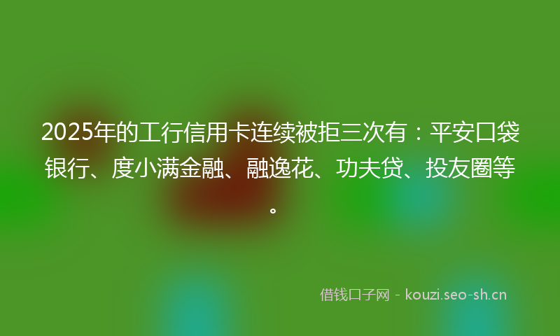 2025年的工行信用卡连续被拒三次有：平安口袋银行、度小满金融、融逸花、功夫贷、投友圈等。