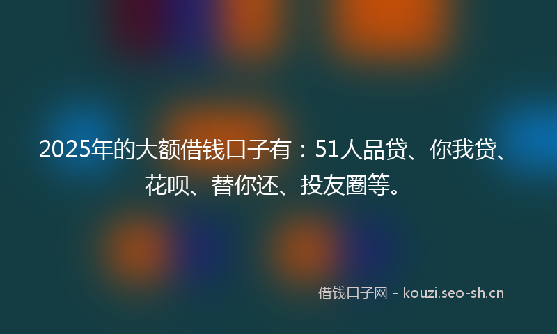 2025年的大额借钱口子有：51人品贷、你我贷、花呗、替你还、投友圈等。