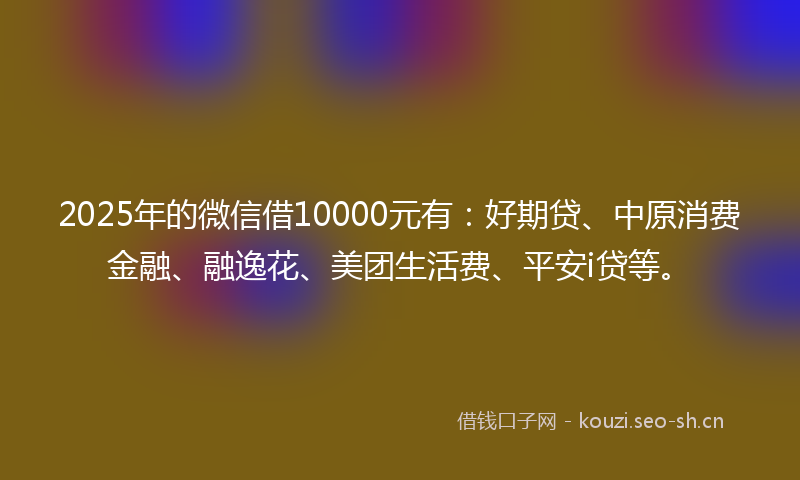 2025年的微信借10000元有：好期贷、中原消费金融、融逸花、美团生活费、平安i贷等。