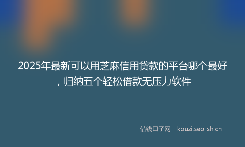 2025年最新可以用芝麻信用贷款的平台哪个最好，归纳五个轻松借款无压力软件