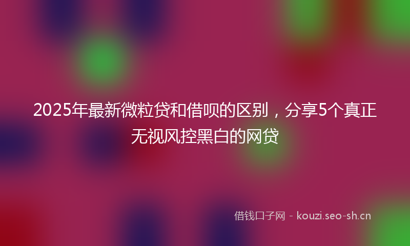 2025年最新微粒贷和借呗的区别，分享5个真正无视风控黑白的网贷