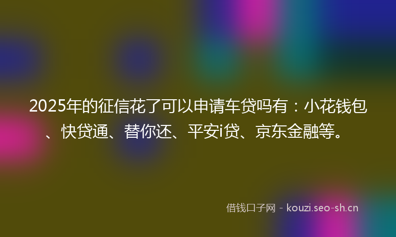 2025年的征信花了可以申请车贷吗有：小花钱包、快贷通、替你还、平安i贷、京东金融等。
