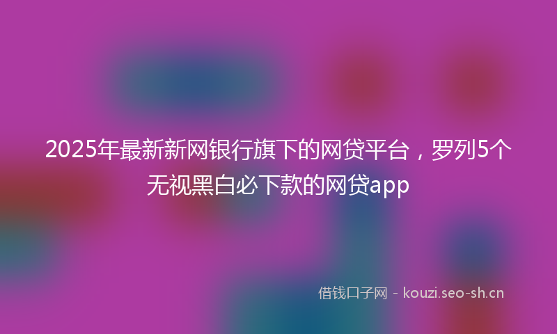 2025年最新新网银行旗下的网贷平台，罗列5个无视黑白必下款的网贷app