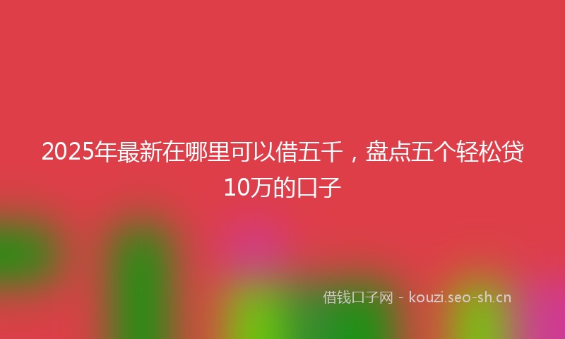 2025年最新在哪里可以借五千，盘点五个轻松贷10万的口子