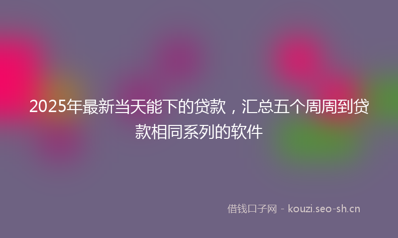 2025年最新当天能下的贷款，汇总五个周周到贷款相同系列的软件