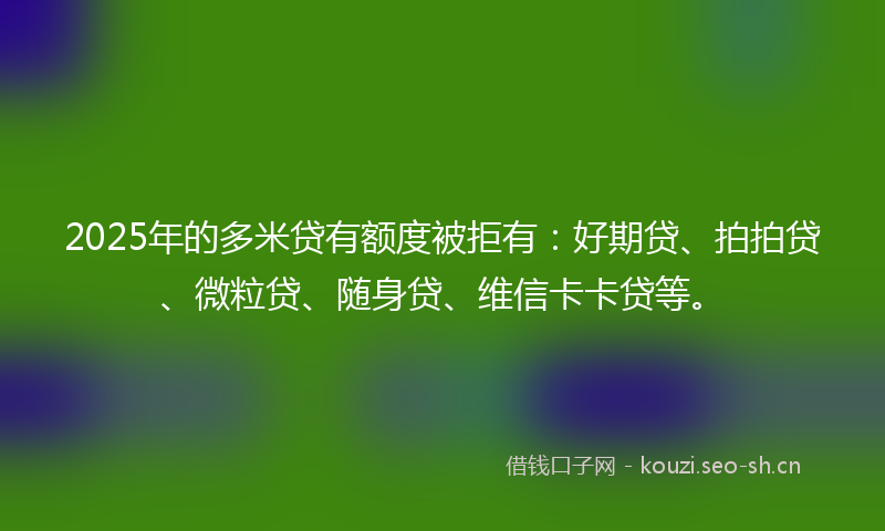 2025年的多米贷有额度被拒有：好期贷、拍拍贷、微粒贷、随身贷、维信卡卡贷等。