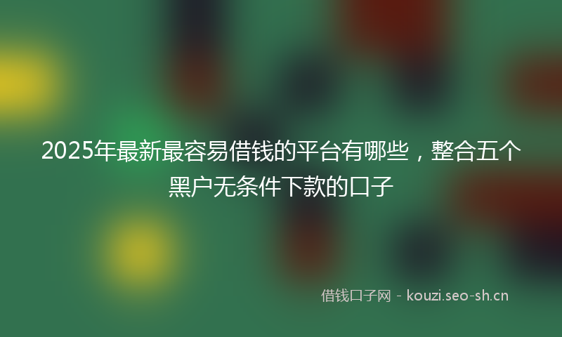 2025年最新最容易借钱的平台有哪些，整合五个黑户无条件下款的口子