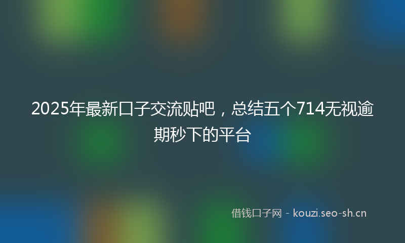 2025年最新口子交流贴吧，总结五个714无视逾期秒下的平台