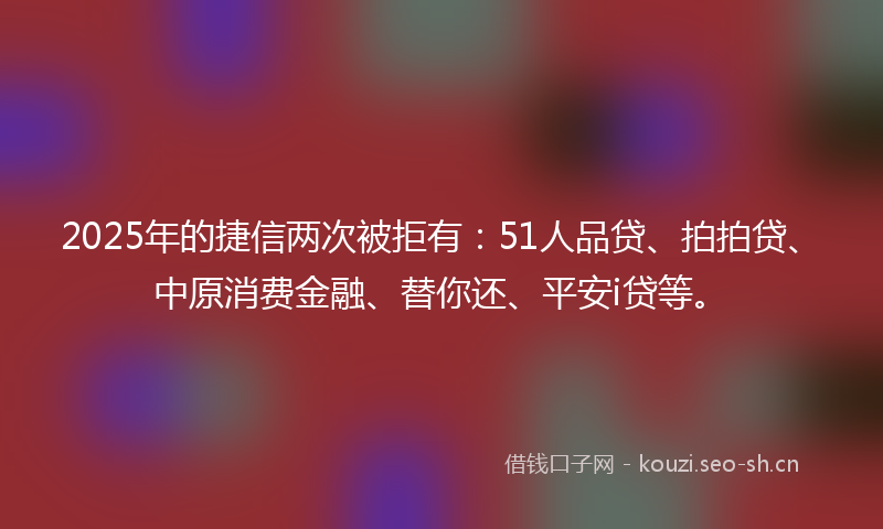 2025年的捷信两次被拒有：51人品贷、拍拍贷、中原消费金融、替你还、平安i贷等。