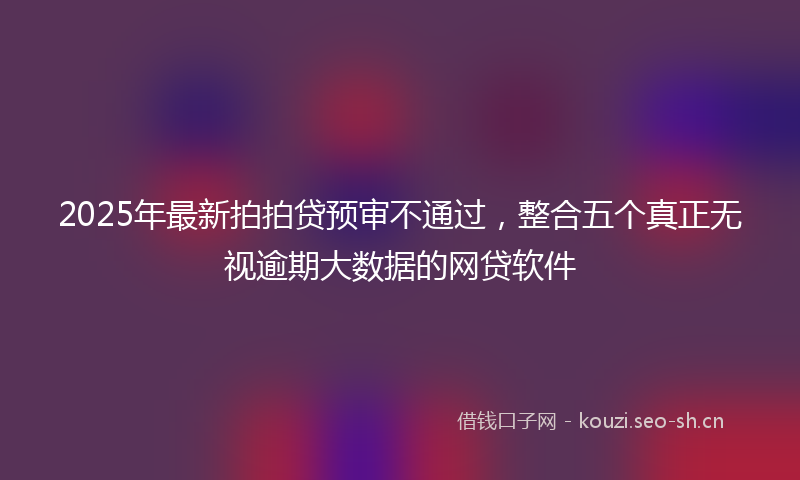 2025年最新拍拍贷预审不通过，整合五个真正无视逾期大数据的网贷软件