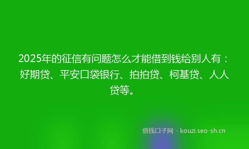 2025年的征信有问题怎么才能借到钱给别人有：好期贷、平安口袋银行、拍拍贷、柯基贷、人人贷等。