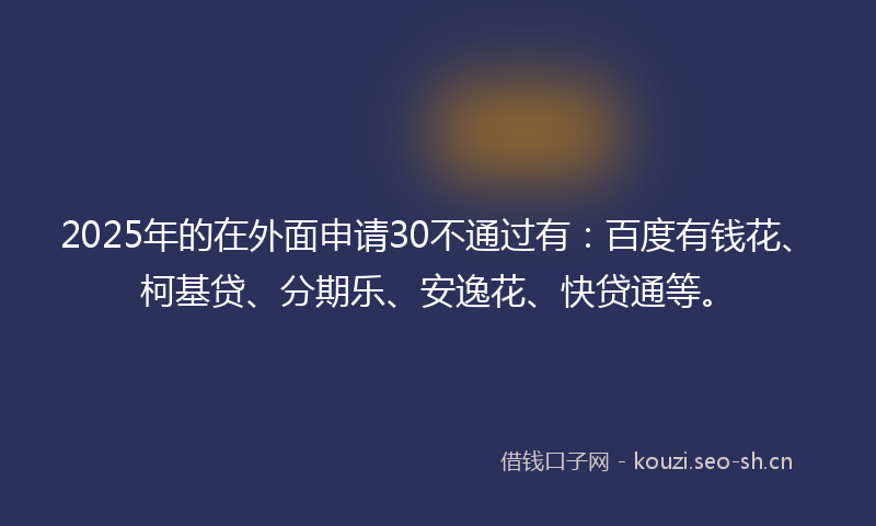 2025年的在外面申请30不通过有：百度有钱花、柯基贷、分期乐、安逸花、快贷通等。