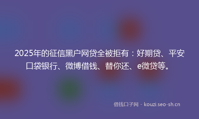 2025年的征信黑户网贷全被拒有：好期贷、平安口袋银行、微博借钱、替你还、e微贷等。