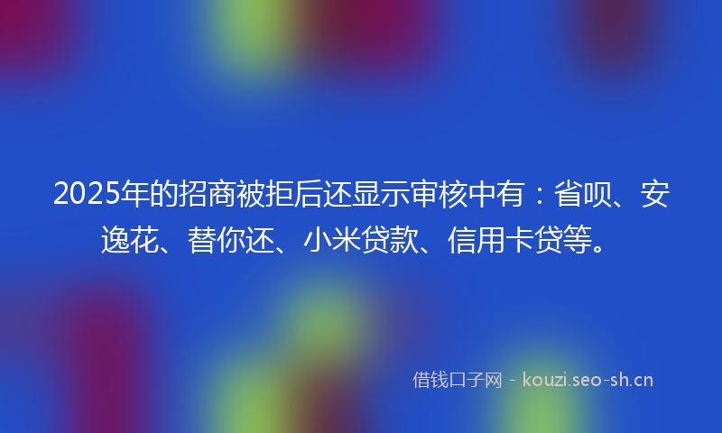 2025年的招商被拒后还显示审核中有：省呗、安逸花、替你还、小米贷款、信用卡贷等。