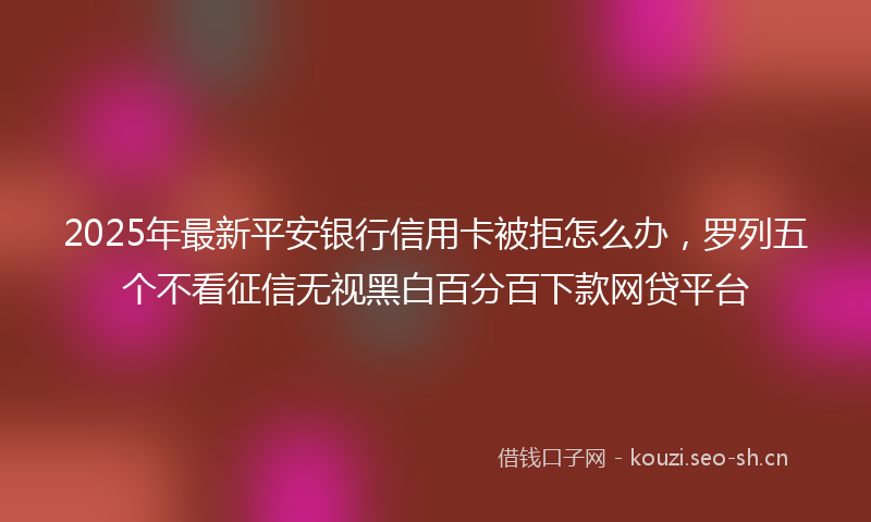 2025年最新平安银行信用卡被拒怎么办，罗列五个不看征信无视黑白百分百下款网贷平台