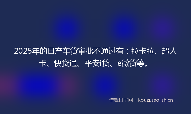 2025年的日产车贷审批不通过有：拉卡拉、超人卡、快贷通、平安i贷、e微贷等。