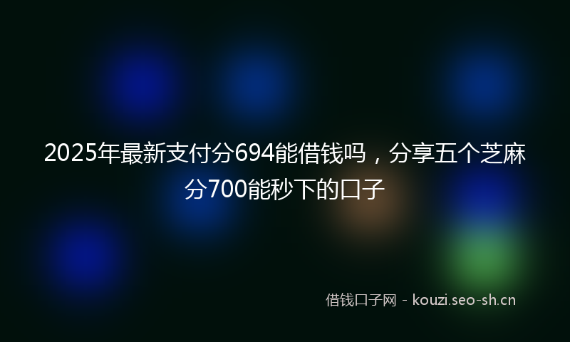 2025年最新支付分694能借钱吗，分享五个芝麻分700能秒下的口子