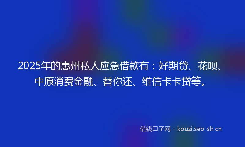 2025年的惠州私人应急借款有：好期贷、花呗、中原消费金融、替你还、维信卡卡贷等。