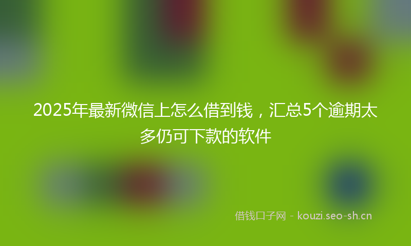 2025年最新微信上怎么借到钱，汇总5个逾期太多仍可下款的软件