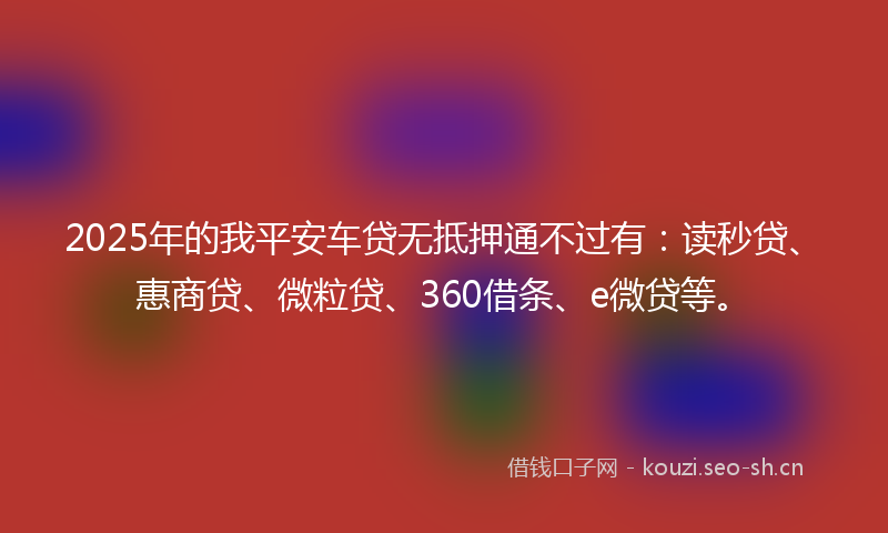 2025年的我平安车贷无抵押通不过有：读秒贷、惠商贷、微粒贷、360借条、e微贷等。