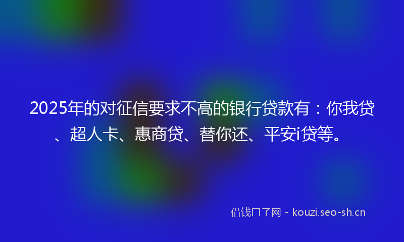 2025年的对征信要求不高的银行贷款有：你我贷、超人卡、惠商贷、替你还、平安i贷等。