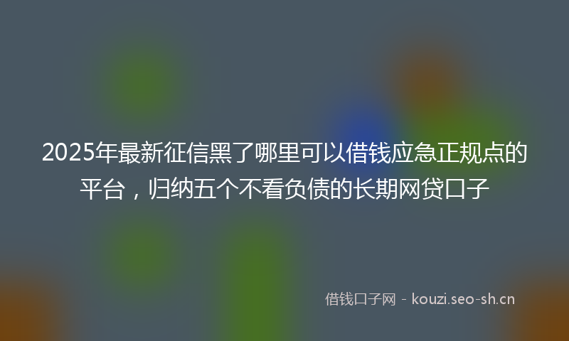2025年最新征信黑了哪里可以借钱应急正规点的平台,归纳五个不看负债的长期网贷口子
