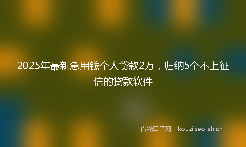 2025年最新急用钱个人贷款2万，归纳5个不上征信的贷款软件
