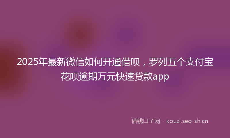 2025年最新微信如何开通借呗，罗列五个支付宝花呗逾期万元快速贷款app