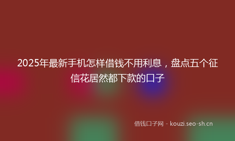 2025年最新手机怎样借钱不用利息，盘点五个征信花居然都下款的口子
