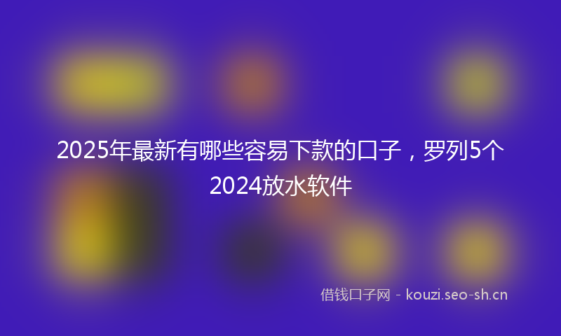 2025年最新有哪些容易下款的口子，罗列5个2024放水软件