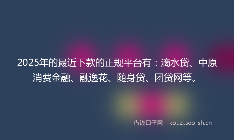2025年的最近下款的正规平台有：滴水贷、中原消费金融、融逸花、随身贷、团贷网等。