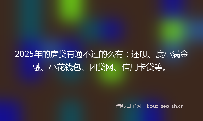 2025年的房贷有通不过的么有：还呗、度小满金融、小花钱包、团贷网、信用卡贷等。