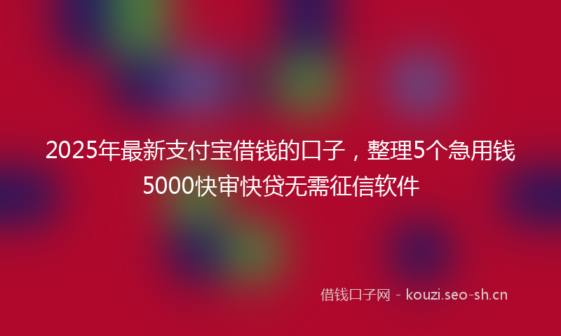 2025年最新支付宝借钱的口子，整理5个急用钱5000快审快贷无需征信软件