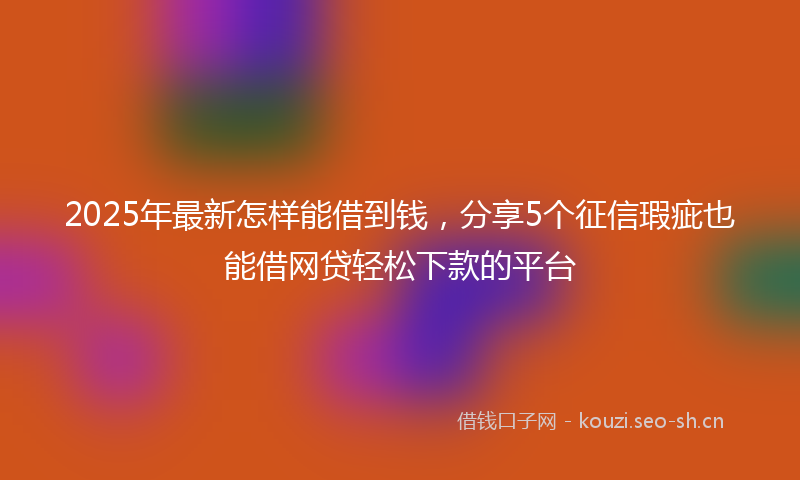 2025年最新怎样能借到钱，分享5个征信瑕疵也能借网贷轻松下款的平台