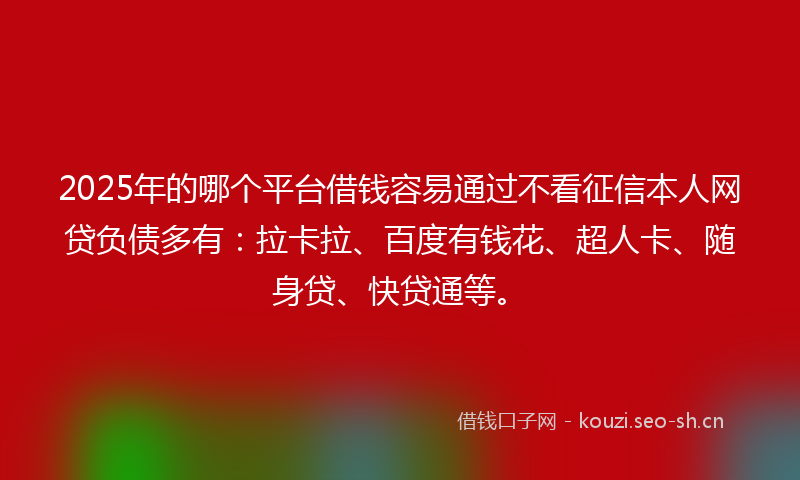 2025年的哪个平台借钱容易通过不看征信本人网贷负债多有：拉卡拉、百度有钱花、超人卡、随身贷、快贷通等。