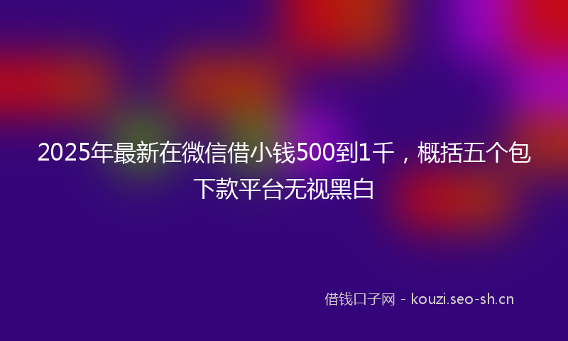 2025年最新在微信借小钱500到1千，概括五个包下款平台无视黑白