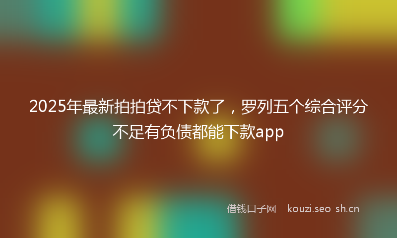 2025年最新拍拍贷不下款了，罗列五个综合评分不足有负债都能下款app