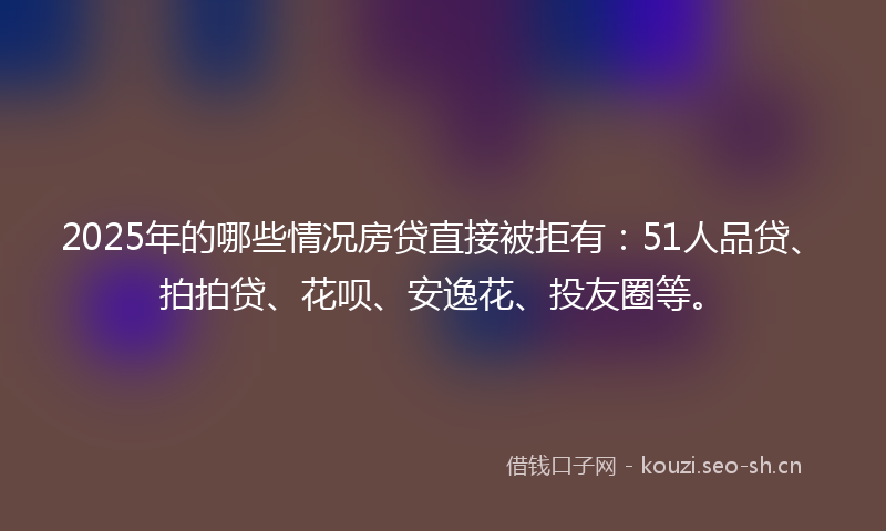 2025年的哪些情况房贷直接被拒有：51人品贷、拍拍贷、花呗、安逸花、投友圈等。